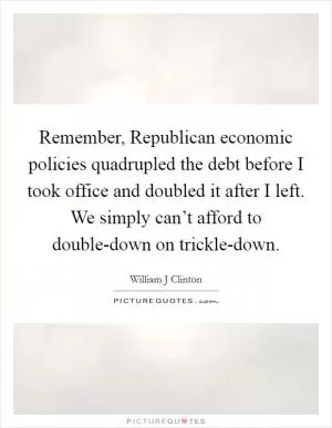 Remember, Republican economic policies quadrupled the debt before I took office and doubled it after I left. We simply can’t afford to double-down on trickle-down Picture Quote #1