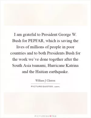 I am grateful to President George W. Bush for PEPFAR, which is saving the lives of millions of people in poor countries and to both Presidents Bush for the work we’ve done together after the South Asia tsunami, Hurricane Katrina and the Haitian earthquake Picture Quote #1