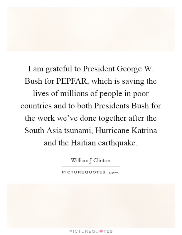 I am grateful to President George W. Bush for PEPFAR, which is saving the lives of millions of people in poor countries and to both Presidents Bush for the work we've done together after the South Asia tsunami, Hurricane Katrina and the Haitian earthquake Picture Quote #1