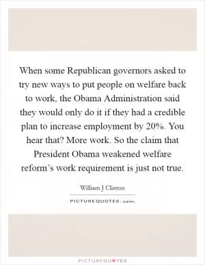 When some Republican governors asked to try new ways to put people on welfare back to work, the Obama Administration said they would only do it if they had a credible plan to increase employment by 20%. You hear that? More work. So the claim that President Obama weakened welfare reform’s work requirement is just not true Picture Quote #1