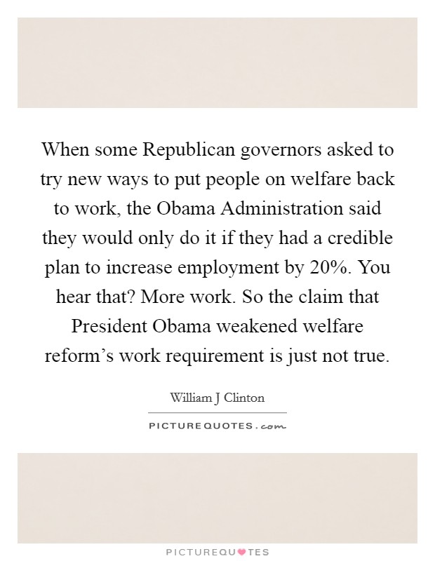 When some Republican governors asked to try new ways to put people on welfare back to work, the Obama Administration said they would only do it if they had a credible plan to increase employment by 20%. You hear that? More work. So the claim that President Obama weakened welfare reform's work requirement is just not true Picture Quote #1