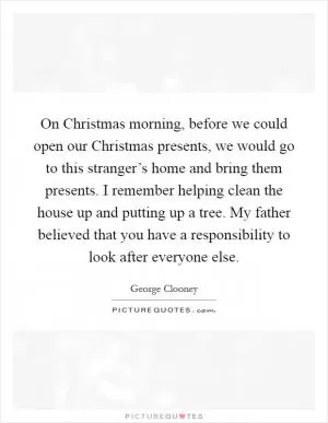 On Christmas morning, before we could open our Christmas presents, we would go to this stranger’s home and bring them presents. I remember helping clean the house up and putting up a tree. My father believed that you have a responsibility to look after everyone else Picture Quote #1