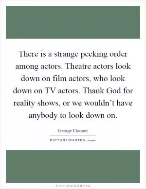 There is a strange pecking order among actors. Theatre actors look down on film actors, who look down on TV actors. Thank God for reality shows, or we wouldn’t have anybody to look down on Picture Quote #1