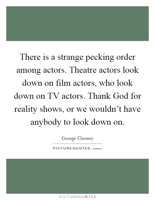 There is a strange pecking order among actors. Theatre actors look down on film actors, who look down on TV actors. Thank God for reality shows, or we wouldn't have anybody to look down on Picture Quote #1