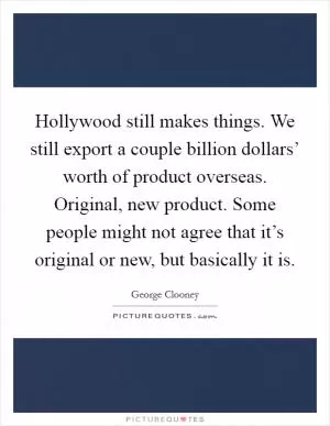 Hollywood still makes things. We still export a couple billion dollars’ worth of product overseas. Original, new product. Some people might not agree that it’s original or new, but basically it is Picture Quote #1