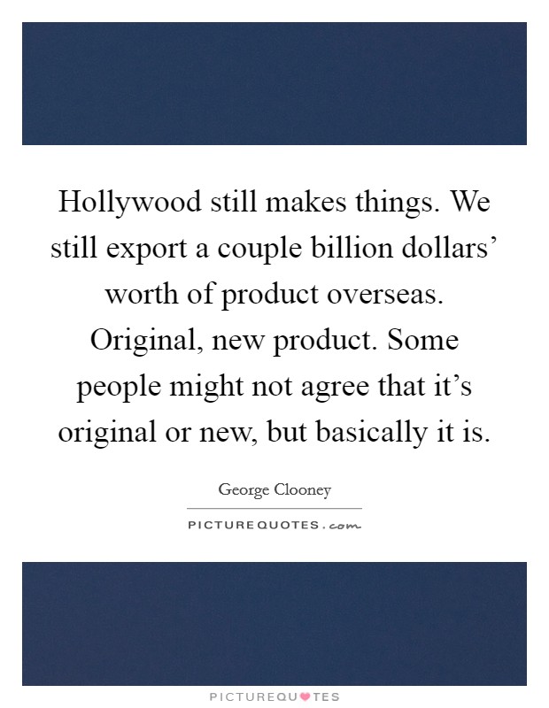 Hollywood still makes things. We still export a couple billion dollars' worth of product overseas. Original, new product. Some people might not agree that it's original or new, but basically it is Picture Quote #1