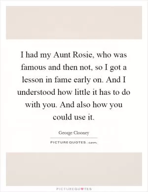 I had my Aunt Rosie, who was famous and then not, so I got a lesson in fame early on. And I understood how little it has to do with you. And also how you could use it Picture Quote #1