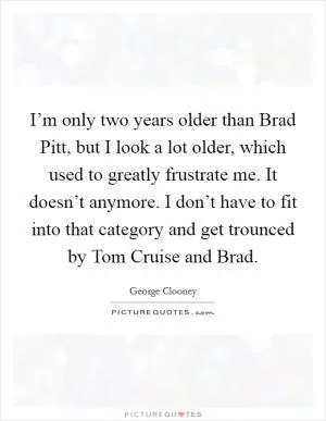 I’m only two years older than Brad Pitt, but I look a lot older, which used to greatly frustrate me. It doesn’t anymore. I don’t have to fit into that category and get trounced by Tom Cruise and Brad Picture Quote #1