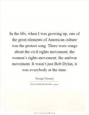 In the  60s, when I was growing up, one of the great elements of American culture was the protest song. There were songs about the civil rights movement, the women’s rights movement, the antiwar movement. It wasn’t just Bob Dylan, it was everybody at the time Picture Quote #1