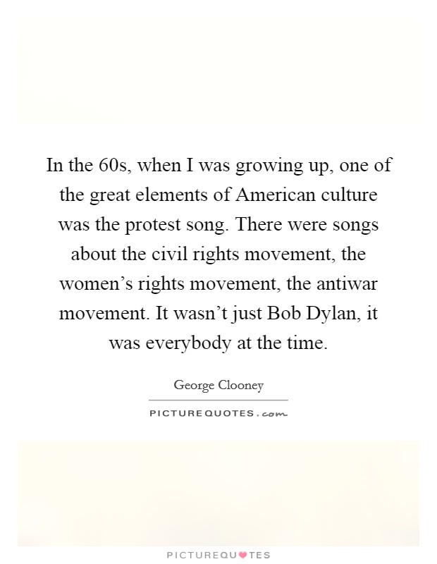 In the  60s, when I was growing up, one of the great elements of American culture was the protest song. There were songs about the civil rights movement, the women's rights movement, the antiwar movement. It wasn't just Bob Dylan, it was everybody at the time Picture Quote #1