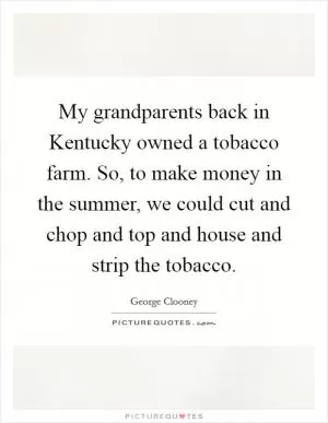 My grandparents back in Kentucky owned a tobacco farm. So, to make money in the summer, we could cut and chop and top and house and strip the tobacco Picture Quote #1