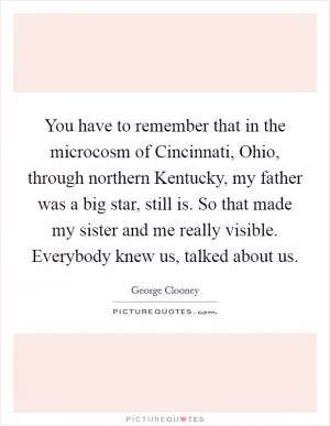 You have to remember that in the microcosm of Cincinnati, Ohio, through northern Kentucky, my father was a big star, still is. So that made my sister and me really visible. Everybody knew us, talked about us Picture Quote #1