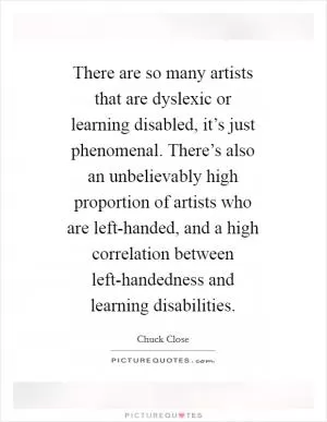 There are so many artists that are dyslexic or learning disabled, it’s just phenomenal. There’s also an unbelievably high proportion of artists who are left-handed, and a high correlation between left-handedness and learning disabilities Picture Quote #1