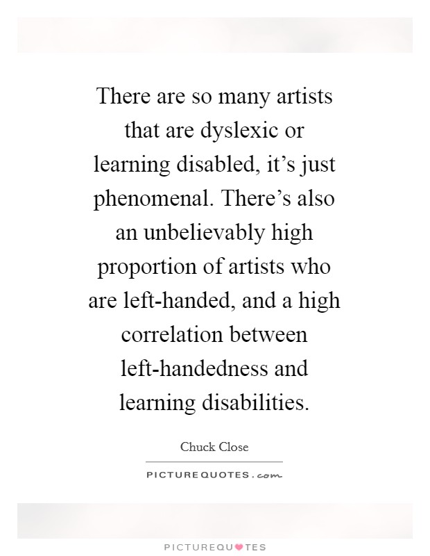 There are so many artists that are dyslexic or learning disabled, it's just phenomenal. There's also an unbelievably high proportion of artists who are left-handed, and a high correlation between left-handedness and learning disabilities Picture Quote #1