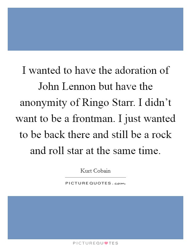 I wanted to have the adoration of John Lennon but have the anonymity of Ringo Starr. I didn't want to be a frontman. I just wanted to be back there and still be a rock and roll star at the same time Picture Quote #1