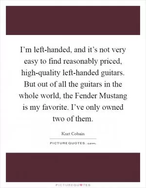 I’m left-handed, and it’s not very easy to find reasonably priced, high-quality left-handed guitars. But out of all the guitars in the whole world, the Fender Mustang is my favorite. I’ve only owned two of them Picture Quote #1