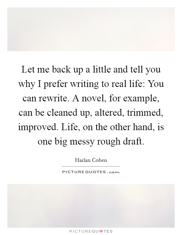 Let me back up a little and tell you why I prefer writing to real life: You can rewrite. A novel, for example, can be cleaned up, altered, trimmed, improved. Life, on the other hand, is one big messy rough draft Picture Quote #1