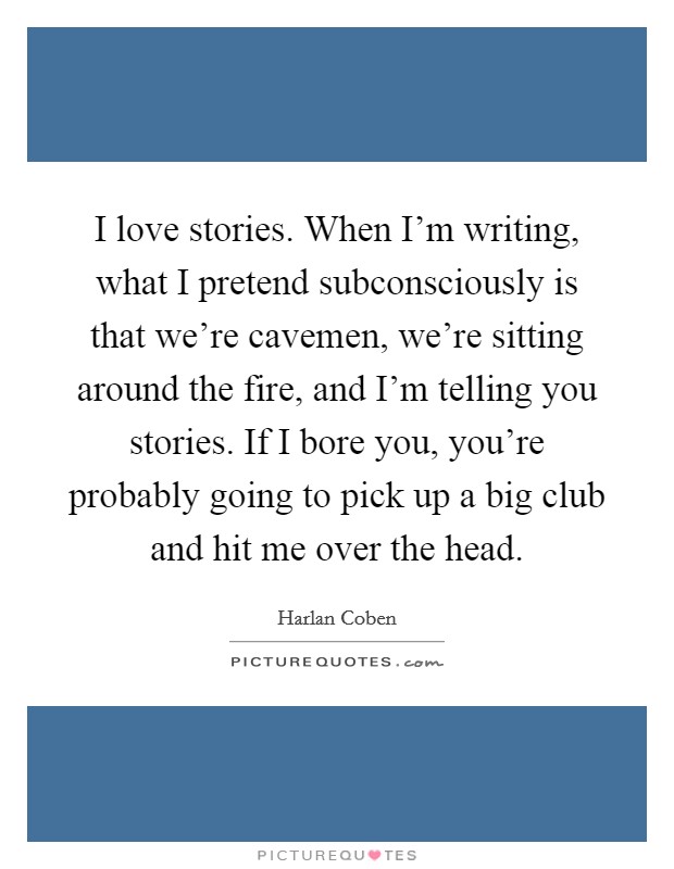 I love stories. When I'm writing, what I pretend subconsciously is that we're cavemen, we're sitting around the fire, and I'm telling you stories. If I bore you, you're probably going to pick up a big club and hit me over the head Picture Quote #1