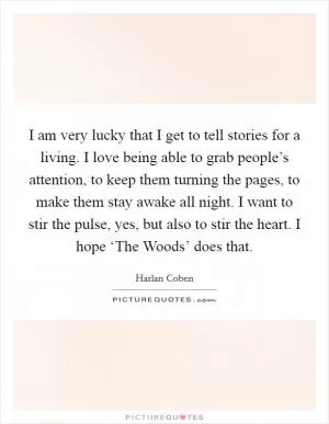 I am very lucky that I get to tell stories for a living. I love being able to grab people’s attention, to keep them turning the pages, to make them stay awake all night. I want to stir the pulse, yes, but also to stir the heart. I hope ‘The Woods’ does that Picture Quote #1