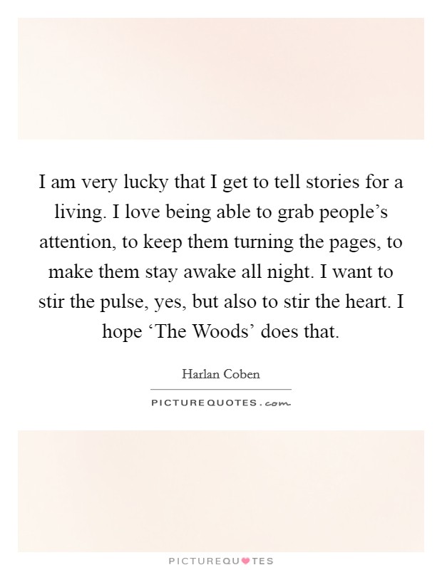 I am very lucky that I get to tell stories for a living. I love being able to grab people's attention, to keep them turning the pages, to make them stay awake all night. I want to stir the pulse, yes, but also to stir the heart. I hope ‘The Woods' does that Picture Quote #1