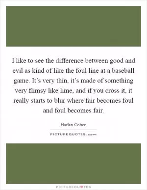 I like to see the difference between good and evil as kind of like the foul line at a baseball game. It’s very thin, it’s made of something very flimsy like lime, and if you cross it, it really starts to blur where fair becomes foul and foul becomes fair Picture Quote #1