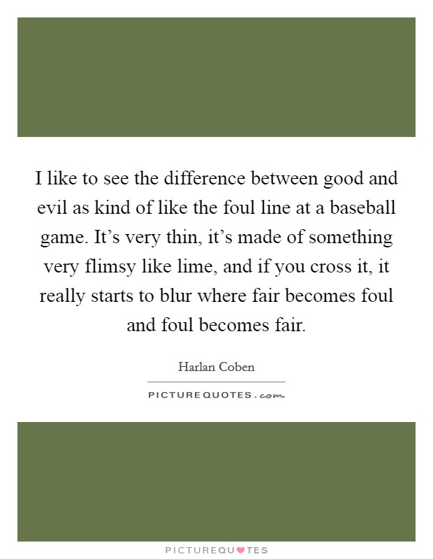 I like to see the difference between good and evil as kind of like the foul line at a baseball game. It's very thin, it's made of something very flimsy like lime, and if you cross it, it really starts to blur where fair becomes foul and foul becomes fair Picture Quote #1