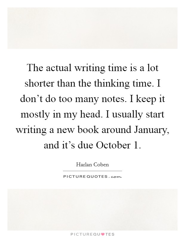 The actual writing time is a lot shorter than the thinking time. I don't do too many notes. I keep it mostly in my head. I usually start writing a new book around January, and it's due October 1 Picture Quote #1