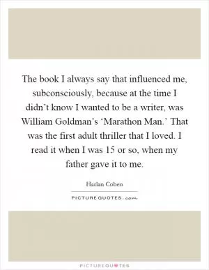 The book I always say that influenced me, subconsciously, because at the time I didn’t know I wanted to be a writer, was William Goldman’s ‘Marathon Man.’ That was the first adult thriller that I loved. I read it when I was 15 or so, when my father gave it to me Picture Quote #1