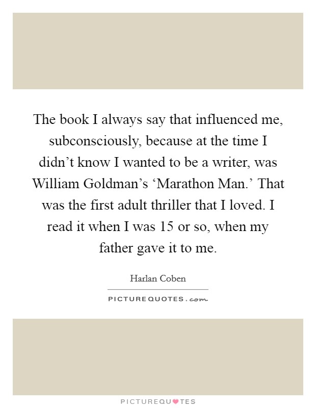 The book I always say that influenced me, subconsciously, because at the time I didn't know I wanted to be a writer, was William Goldman's ‘Marathon Man.' That was the first adult thriller that I loved. I read it when I was 15 or so, when my father gave it to me Picture Quote #1