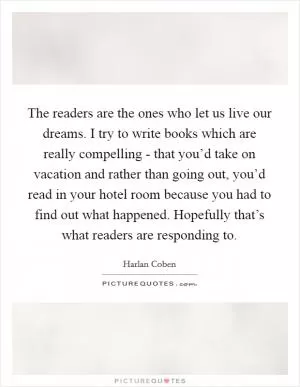 The readers are the ones who let us live our dreams. I try to write books which are really compelling - that you’d take on vacation and rather than going out, you’d read in your hotel room because you had to find out what happened. Hopefully that’s what readers are responding to Picture Quote #1