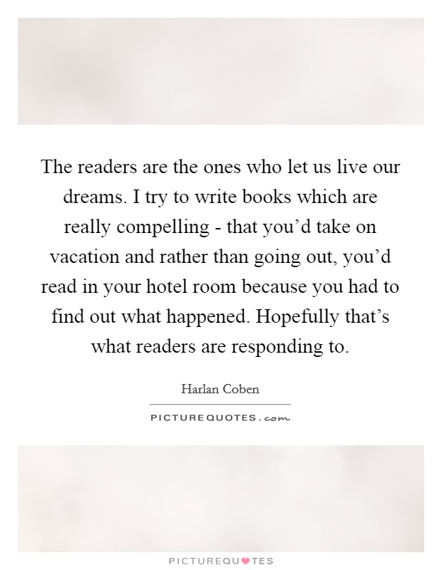 The readers are the ones who let us live our dreams. I try to write books which are really compelling - that you'd take on vacation and rather than going out, you'd read in your hotel room because you had to find out what happened. Hopefully that's what readers are responding to Picture Quote #1