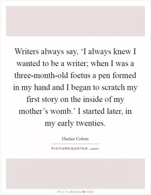 Writers always say, ‘I always knew I wanted to be a writer; when I was a three-month-old foetus a pen formed in my hand and I began to scratch my first story on the inside of my mother’s womb.’ I started later, in my early twenties Picture Quote #1