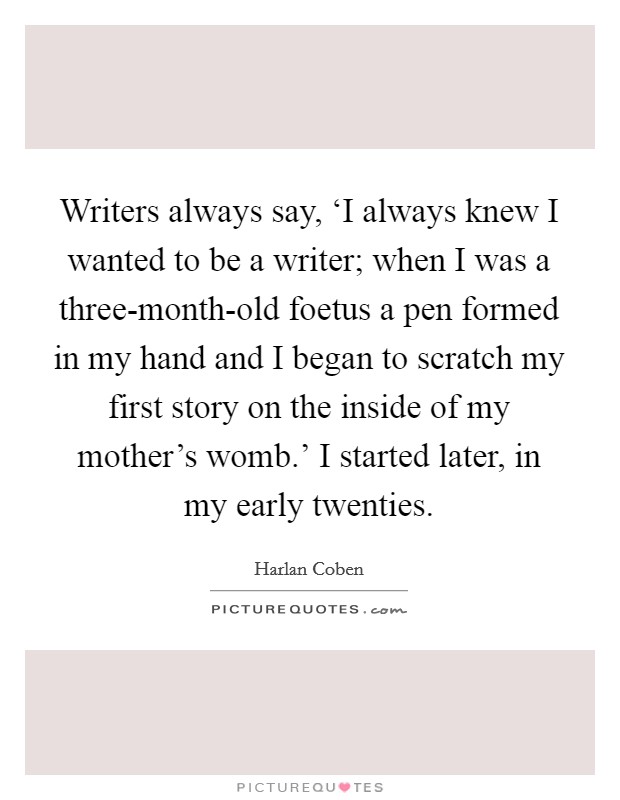 Writers always say, ‘I always knew I wanted to be a writer; when I was a three-month-old foetus a pen formed in my hand and I began to scratch my first story on the inside of my mother's womb.' I started later, in my early twenties Picture Quote #1