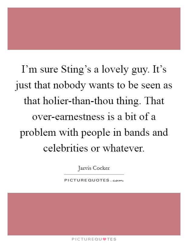 I'm sure Sting's a lovely guy. It's just that nobody wants to be seen as that holier-than-thou thing. That over-earnestness is a bit of a problem with people in bands and celebrities or whatever Picture Quote #1