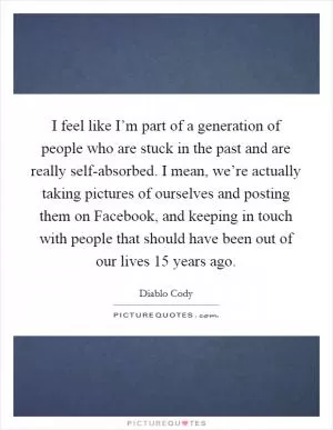 I feel like I’m part of a generation of people who are stuck in the past and are really self-absorbed. I mean, we’re actually taking pictures of ourselves and posting them on Facebook, and keeping in touch with people that should have been out of our lives 15 years ago Picture Quote #1