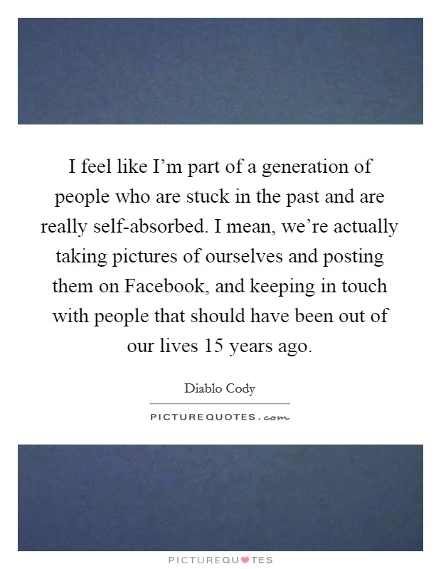 I feel like I’m part of a generation of people who are stuck in the past and are really self-absorbed. I mean, we’re actually taking pictures of ourselves and posting them on Facebook, and keeping in touch with people that should have been out of our lives 15 years ago Picture Quote #1