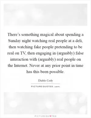 There’s something magical about spending a Sunday night watching real people at a deli, then watching fake people pretending to be real on TV, then engaging in (arguably) false interaction with (arguably) real people on the Internet. Never at any prior point in time has this been possible Picture Quote #1