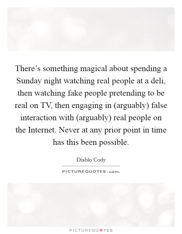 There's something magical about spending a Sunday night watching real people at a deli, then watching fake people pretending to be real on TV, then engaging in (arguably) false interaction with (arguably) real people on the Internet. Never at any prior point in time has this been possible Picture Quote #1