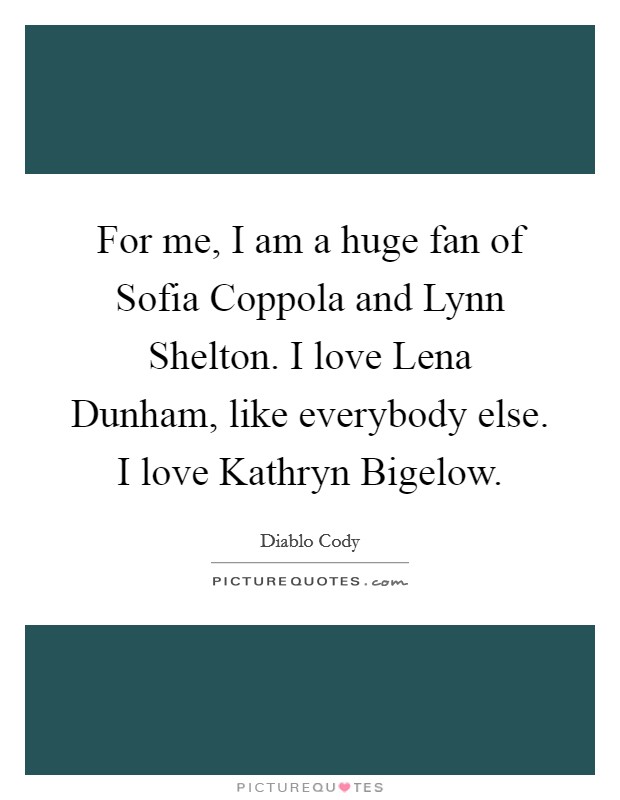 For me, I am a huge fan of Sofia Coppola and Lynn Shelton. I love Lena Dunham, like everybody else. I love Kathryn Bigelow Picture Quote #1