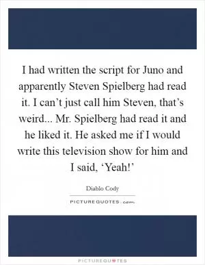 I had written the script for Juno and apparently Steven Spielberg had read it. I can’t just call him Steven, that’s weird... Mr. Spielberg had read it and he liked it. He asked me if I would write this television show for him and I said, ‘Yeah!’ Picture Quote #1