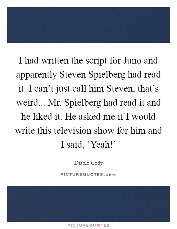 I had written the script for Juno and apparently Steven Spielberg had read it. I can't just call him Steven, that's weird... Mr. Spielberg had read it and he liked it. He asked me if I would write this television show for him and I said, ‘Yeah!' Picture Quote #1
