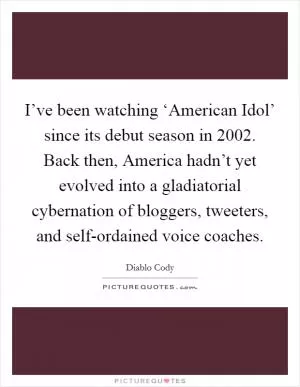 I’ve been watching ‘American Idol’ since its debut season in 2002. Back then, America hadn’t yet evolved into a gladiatorial cybernation of bloggers, tweeters, and self-ordained voice coaches Picture Quote #1