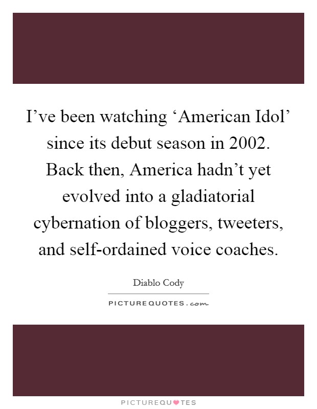 I've been watching ‘American Idol' since its debut season in 2002. Back then, America hadn't yet evolved into a gladiatorial cybernation of bloggers, tweeters, and self-ordained voice coaches Picture Quote #1