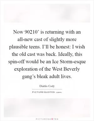 Now  90210’ is returning with an all-new cast of slightly more plausible teens. I’ll be honest: I wish the old cast was back. Ideally, this spin-off would be an Ice Storm-esque exploration of the West Beverly gang’s bleak adult lives Picture Quote #1