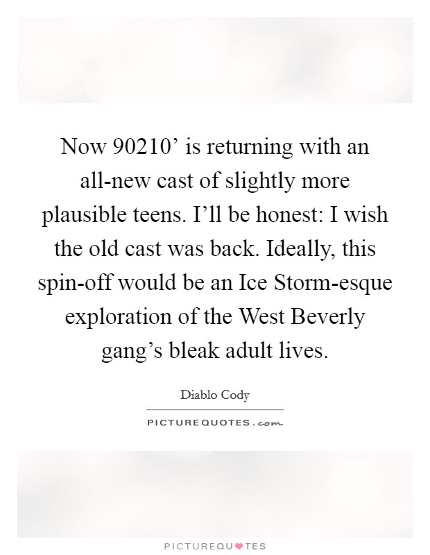 Now  90210' is returning with an all-new cast of slightly more plausible teens. I'll be honest: I wish the old cast was back. Ideally, this spin-off would be an Ice Storm-esque exploration of the West Beverly gang's bleak adult lives Picture Quote #1