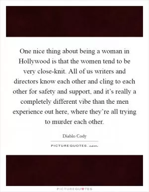 One nice thing about being a woman in Hollywood is that the women tend to be very close-knit. All of us writers and directors know each other and cling to each other for safety and support, and it’s really a completely different vibe than the men experience out here, where they’re all trying to murder each other Picture Quote #1