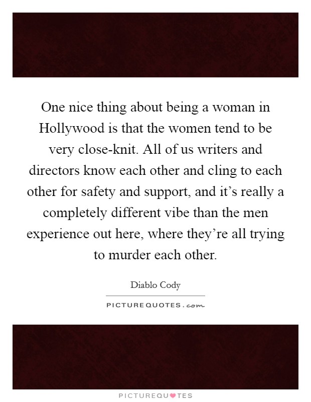 One nice thing about being a woman in Hollywood is that the women tend to be very close-knit. All of us writers and directors know each other and cling to each other for safety and support, and it's really a completely different vibe than the men experience out here, where they're all trying to murder each other Picture Quote #1