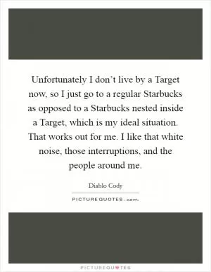 Unfortunately I don’t live by a Target now, so I just go to a regular Starbucks as opposed to a Starbucks nested inside a Target, which is my ideal situation. That works out for me. I like that white noise, those interruptions, and the people around me Picture Quote #1