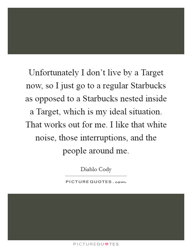 Unfortunately I don't live by a Target now, so I just go to a regular Starbucks as opposed to a Starbucks nested inside a Target, which is my ideal situation. That works out for me. I like that white noise, those interruptions, and the people around me Picture Quote #1