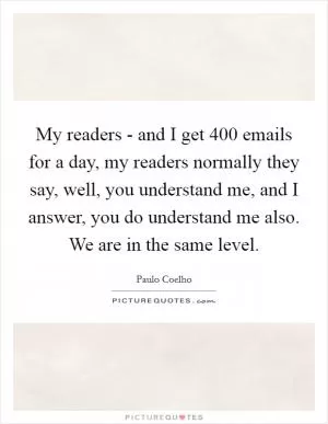 My readers - and I get 400 emails for a day, my readers normally they say, well, you understand me, and I answer, you do understand me also. We are in the same level Picture Quote #1